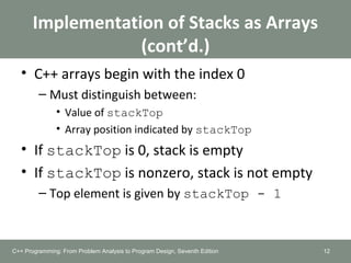 Implementation of Stacks as Arrays
(cont’d.)
• C++ arrays begin with the index 0
– Must distinguish between:
• Value of stackTop
• Array position indicated by stackTop
• If stackTop is 0, stack is empty
• If stackTop is nonzero, stack is not empty
– Top element is given by stackTop - 1
12C++ Programming: From Problem Analysis to Program Design, Seventh Edition
 