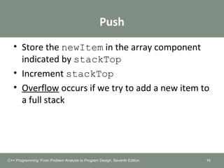 Push
• Store the newItem in the array component
indicated by stackTop
• Increment stackTop
• Overflow occurs if we try to add a new item to
a full stack
16C++ Programming: From Problem Analysis to Program Design, Seventh Edition
 