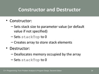 Constructor and Destructor
• Constructor:
– Sets stack size to parameter value (or default
value if not specified)
– Sets stackTop to 0
– Creates array to store stack elements
• Destructor:
– Deallocates memory occupied by the array
– Sets stackTop to 0
24C++ Programming: From Problem Analysis to Program Design, Seventh Edition
 