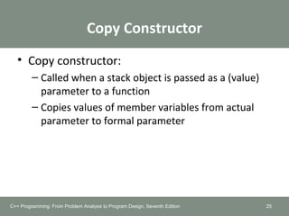 Copy Constructor
• Copy constructor:
– Called when a stack object is passed as a (value)
parameter to a function
– Copies values of member variables from actual
parameter to formal parameter
25C++ Programming: From Problem Analysis to Program Design, Seventh Edition
 
