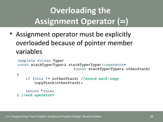 Overloading the
Assignment Operator (=)
• Assignment operator must be explicitly
overloaded because of pointer member
variables
26C++ Programming: From Problem Analysis to Program Design, Seventh Edition
 