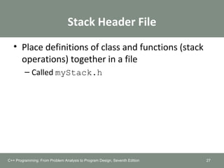 Stack Header File
• Place definitions of class and functions (stack
operations) together in a file
– Called myStack.h
27C++ Programming: From Problem Analysis to Program Design, Seventh Edition
 