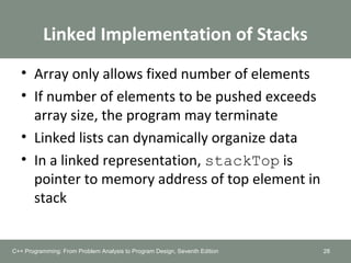 Linked Implementation of Stacks
• Array only allows fixed number of elements
• If number of elements to be pushed exceeds
array size, the program may terminate
• Linked lists can dynamically organize data
• In a linked representation, stackTop is
pointer to memory address of top element in
stack
28C++ Programming: From Problem Analysis to Program Design, Seventh Edition
 