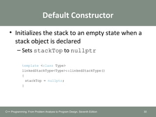 Default Constructor
• Initializes the stack to an empty state when a
stack object is declared
– Sets stackTop to nullptr
template <class Type>
linkedStackType<Type>::linkedStackType()
{
stackTop = nullptr;
}
30C++ Programming: From Problem Analysis to Program Design, Seventh Edition
 