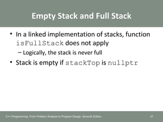 Empty Stack and Full Stack
• In a linked implementation of stacks, function
isFullStack does not apply
– Logically, the stack is never full
• Stack is empty if stackTop is nullptr
31C++ Programming: From Problem Analysis to Program Design, Seventh Edition
 
