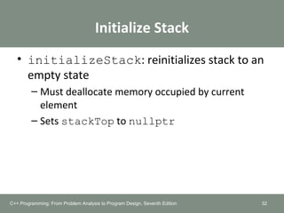 Initialize Stack
• initializeStack: reinitializes stack to an
empty state
– Must deallocate memory occupied by current
element
– Sets stackTop to nullptr
32C++ Programming: From Problem Analysis to Program Design, Seventh Edition
 