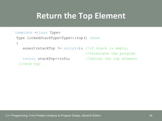Return the Top Element
template <class Type>
Type linkedStackType<Type>::top() const
{
assert(stackTop != nullptr); //if stack is empty,
//terminate the program
return stackTop->info; //return the top element
}//end top
35C++ Programming: From Problem Analysis to Program Design, Seventh Edition
 
