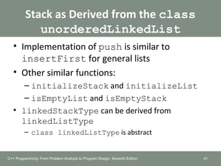 Stack as Derived from the class
unorderedLinkedList
• Implementation of push is similar to
insertFirst for general lists
• Other similar functions:
– initializeStack and initializeList
– isEmptyList and isEmptyStack
• linkedStackType can be derived from
linkedListType
– class linkedListType is abstract
41C++ Programming: From Problem Analysis to Program Design, Seventh Edition
 