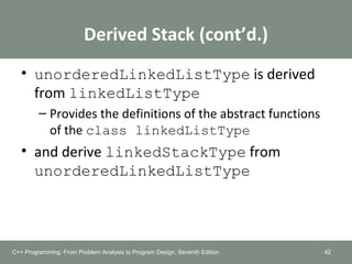 Derived Stack (cont’d.)
• unorderedLinkedListType is derived
from linkedListType
– Provides the definitions of the abstract functions
of the class linkedListType
• and derive linkedStackType from
unorderedLinkedListType
42C++ Programming: From Problem Analysis to Program Design, Seventh Edition
 