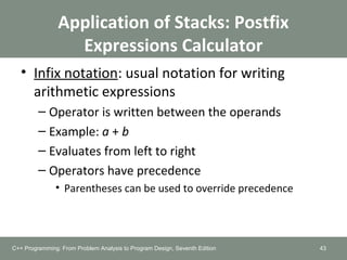 Application of Stacks: Postfix
Expressions Calculator
• Infix notation: usual notation for writing
arithmetic expressions
– Operator is written between the operands
– Example: a + b
– Evaluates from left to right
– Operators have precedence
• Parentheses can be used to override precedence
43C++ Programming: From Problem Analysis to Program Design, Seventh Edition
 
