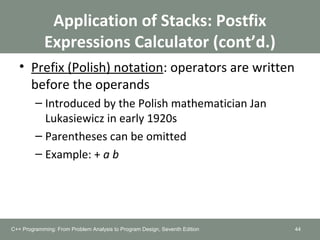 Application of Stacks: Postfix
Expressions Calculator (cont’d.)
• Prefix (Polish) notation: operators are written
before the operands
– Introduced by the Polish mathematician Jan
Lukasiewicz in early 1920s
– Parentheses can be omitted
– Example: + a b
44C++ Programming: From Problem Analysis to Program Design, Seventh Edition
 