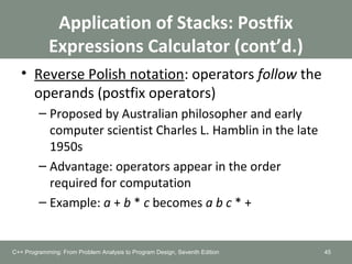 Application of Stacks: Postfix
Expressions Calculator (cont’d.)
• Reverse Polish notation: operators follow the
operands (postfix operators)
– Proposed by Australian philosopher and early
computer scientist Charles L. Hamblin in the late
1950s
– Advantage: operators appear in the order
required for computation
– Example: a + b * c becomes a b c * +
45C++ Programming: From Problem Analysis to Program Design, Seventh Edition
 