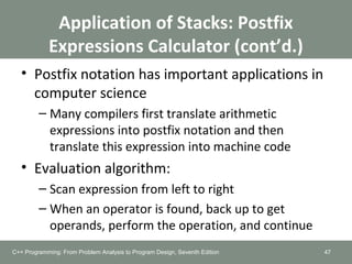 Application of Stacks: Postfix
Expressions Calculator (cont’d.)
• Postfix notation has important applications in
computer science
– Many compilers first translate arithmetic
expressions into postfix notation and then
translate this expression into machine code
• Evaluation algorithm:
– Scan expression from left to right
– When an operator is found, back up to get
operands, perform the operation, and continue
47C++ Programming: From Problem Analysis to Program Design, Seventh Edition
 