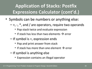 Application of Stacks: Postfix
Expressions Calculator (cont’d.)
• Symbols can be numbers or anything else:
– +, -, *, and / are operators, require two operands
• Pop stack twice and evaluate expression
• If stack has less than two elements  error
– If symbol is =, expression ends
• Pop and print answer from stack
• If stack has more than one element  error
– If symbol is anything else
• Expression contains an illegal operator
49C++ Programming: From Problem Analysis to Program Design, Seventh Edition
 