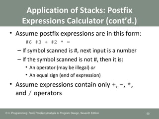 Application of Stacks: Postfix
Expressions Calculator (cont’d.)
• Assume postfix expressions are in this form:
#6 #3 + #2 * =
– If symbol scanned is #, next input is a number
– If the symbol scanned is not #, then it is:
• An operator (may be illegal) or
• An equal sign (end of expression)
• Assume expressions contain only +, -, *,
and / operators
50C++ Programming: From Problem Analysis to Program Design, Seventh Edition
g: From Problem Analysis to Program Design, Seventh Edition
 