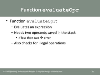 Function evaluateOpr
• Function evaluateOpr:
– Evaluates an expression
– Needs two operands saved in the stack
• If less than two  error
– Also checks for illegal operations
53C++ Programming: From Problem Analysis to Program Design, Seventh Edition
 