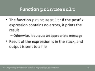 Function printResult
• The function printResult: If the postfix
expression contains no errors, it prints the
result
– Otherwise, it outputs an appropriate message
• Result of the expression is in the stack, and
output is sent to a file
55C++ Programming: From Problem Analysis to Program Design, Seventh Edition
 