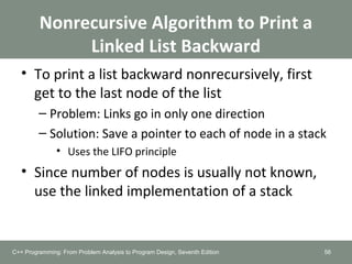 • To print a list backward nonrecursively, first
get to the last node of the list
– Problem: Links go in only one direction
– Solution: Save a pointer to each of node in a stack
• Uses the LIFO principle
• Since number of nodes is usually not known,
use the linked implementation of a stack
56
Nonrecursive Algorithm to Print a
Linked List Backward
C++ Programming: From Problem Analysis to Program Design, Seventh Edition
 