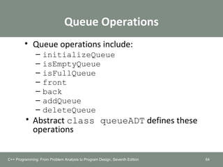 Queue Operations
• Queue operations include:
– initializeQueue
– isEmptyQueue
– isFullQueue
– front
– back
– addQueue
– deleteQueue
• Abstract class queueADT defines these
operations
64C++ Programming: From Problem Analysis to Program Design, Seventh Edition
 