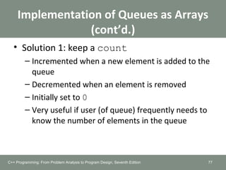 Implementation of Queues as Arrays
(cont’d.)
• Solution 1: keep a count
– Incremented when a new element is added to the
queue
– Decremented when an element is removed
– Initially set to 0
– Very useful if user (of queue) frequently needs to
know the number of elements in the queue
77C++ Programming: From Problem Analysis to Program Design, Seventh Edition
 