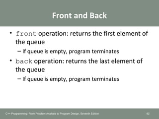 Front and Back
• front operation: returns the first element of
the queue
– If queue is empty, program terminates
• back operation: returns the last element of
the queue
– If queue is empty, program terminates
82C++ Programming: From Problem Analysis to Program Design, Seventh Edition
 