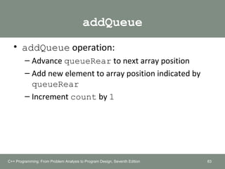 addQueue
• addQueue operation:
– Advance queueRear to next array position
– Add new element to array position indicated by
queueRear
– Increment count by 1
83C++ Programming: From Problem Analysis to Program Design, Seventh Edition
 