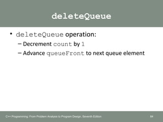 deleteQueue
• deleteQueue operation:
– Decrement count by 1
– Advance queueFront to next queue element
84C++ Programming: From Problem Analysis to Program Design, Seventh Edition
 