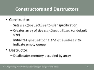 Constructors and Destructors
• Constructor:
– Sets maxQueueSize to user specification
– Creates array of size maxQueueSize (or default
size)
– Initializes queueFront and queueRear to
indicate empty queue
• Destructor:
– Deallocates memory occupied by array
85C++ Programming: From Problem Analysis to Program Design, Seventh Edition
 