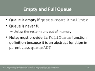 Empty and Full Queue
• Queue is empty if queueFront is nullptr
• Queue is never full
– Unless the system runs out of memory
• Note: must provide isFullQueue function
definition because it is an abstract function in
parent class queueADT
88C++ Programming: From Problem Analysis to Program Design, Seventh Edition
 