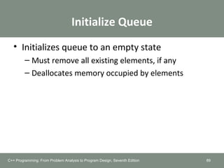 Initialize Queue
• Initializes queue to an empty state
– Must remove all existing elements, if any
– Deallocates memory occupied by elements
89C++ Programming: From Problem Analysis to Program Design, Seventh Edition
 