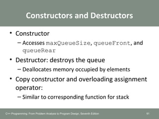 Constructors and Destructors
• Constructor
– Accesses maxQueueSize, queueFront, and
queueRear
• Destructor: destroys the queue
– Deallocates memory occupied by elements
• Copy constructor and overloading assignment
operator:
– Similar to corresponding function for stack
91C++ Programming: From Problem Analysis to Program Design, Seventh Edition
 