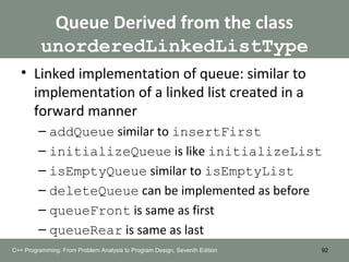 Queue Derived from the class
unorderedLinkedListType
• Linked implementation of queue: similar to
implementation of a linked list created in a
forward manner
– addQueue similar to insertFirst
– initializeQueue is like initializeList
– isEmptyQueue similar to isEmptyList
– deleteQueue can be implemented as before
– queueFront is same as first
– queueRear is same as last
92C++ Programming: From Problem Analysis to Program Design, Seventh Edition
 