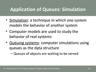 Application of Queues: Simulation
• Simulation: a technique in which one system
models the behavior of another system
• Computer models are used to study the
behavior of real systems
• Queuing systems: computer simulations using
queues as the data structure
– Queues of objects are waiting to be served
93C++ Programming: From Problem Analysis to Program Design, Seventh Edition
++ Programming: From Problem Analysis to Program Design, Seventh Edition
 