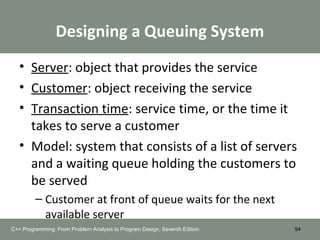 Designing a Queuing System
• Server: object that provides the service
• Customer: object receiving the service
• Transaction time: service time, or the time it
takes to serve a customer
• Model: system that consists of a list of servers
and a waiting queue holding the customers to
be served
– Customer at front of queue waits for the next
available server
94C++ Programming: From Problem Analysis to Program Design, Seventh Edition
 