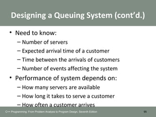 Designing a Queuing System (cont’d.)
• Need to know:
– Number of servers
– Expected arrival time of a customer
– Time between the arrivals of customers
– Number of events affecting the system
• Performance of system depends on:
– How many servers are available
– How long it takes to serve a customer
– How often a customer arrives
95C++ Programming: From Problem Analysis to Program Design, Seventh Edition
 
