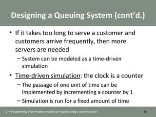 Designing a Queuing System (cont’d.)
• If it takes too long to serve a customer and
customers arrive frequently, then more
servers are needed
– System can be modeled as a time-driven
simulation
• Time-driven simulation: the clock is a counter
– The passage of one unit of time can be
implemented by incrementing a counter by 1
– Simulation is run for a fixed amount of time
96C++ Programming: From Problem Analysis to Program Design, Seventh Edition
 
