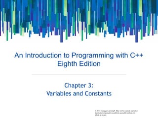 © 2016 Cengage Learning®. May not be scanned, copied or
duplicated, or posted to a publicly accessible website, in
whole or in part.
An Introduction to Programming with C++
Eighth Edition
Chapter 3:
Variables and Constants
 