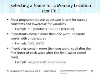 © 2016 Cengage Learning®. May not be scanned, copied or
duplicated, or posted to a publicly accessible website, in
whole or in part.
• Most programmers use uppercase letters for named
constants and lowercase for variables
– Example: PI (constant), radius (variable)
• If constants contain more than one word, separate
words with underscores
– Example: TAX_RATE
• If variables contain more than one word, capitalize the
first letter of each word after the first (called camel
case)
– Example: adjustedGrossIncome
An Introduction to Programming with C++, Eighth Edition
Selecting a Name for a Memory Location
(cont’d.)
10
 