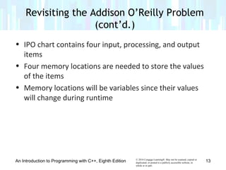 © 2016 Cengage Learning®. May not be scanned, copied or
duplicated, or posted to a publicly accessible website, in
whole or in part.
• IPO chart contains four input, processing, and output
items
• Four memory locations are needed to store the values
of the items
• Memory locations will be variables since their values
will change during runtime
An Introduction to Programming with C++, Eighth Edition
Revisiting the Addison O’Reilly Problem
(cont’d.)
13
 