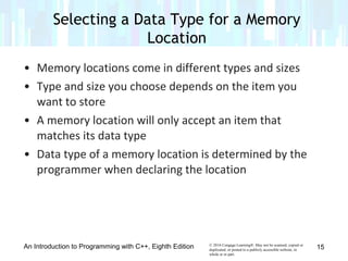 © 2016 Cengage Learning®. May not be scanned, copied or
duplicated, or posted to a publicly accessible website, in
whole or in part.
• Memory locations come in different types and sizes
• Type and size you choose depends on the item you
want to store
• A memory location will only accept an item that
matches its data type
• Data type of a memory location is determined by the
programmer when declaring the location
An Introduction to Programming with C++, Eighth Edition
Selecting a Data Type for a Memory
Location
15
 