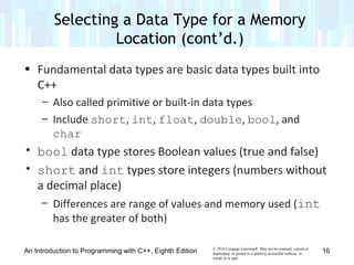 © 2016 Cengage Learning®. May not be scanned, copied or
duplicated, or posted to a publicly accessible website, in
whole or in part.
• Fundamental data types are basic data types built into
C++
– Also called primitive or built-in data types
– Include short, int, float, double, bool, and
char
• bool data type stores Boolean values (true and false)
• short and int types store integers (numbers without
a decimal place)
– Differences are range of values and memory used (int
has the greater of both)
An Introduction to Programming with C++, Eighth Edition
Selecting a Data Type for a Memory
Location (cont’d.)
16
 