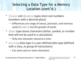 © 2016 Cengage Learning®. May not be scanned, copied or
duplicated, or posted to a publicly accessible website, in
whole or in part.
• float and double types store real numbers
(numbers with a decimal place)
– Differences are range of values, precision, and memory
used (double has the greater of each)
• char type stores characters (letter, symbol, or number
that will not be used in a calculation)
– Only one character stored at a time
• string data type is a user-defined data type (defined
with a class, or group of instructions)
– Can store zero or more characters
An Introduction to Programming with C++, Eighth Edition
Selecting a Data Type for a Memory
Location (cont’d.)
17
 
