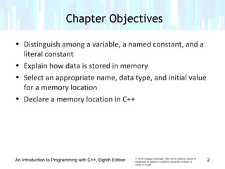 © 2016 Cengage Learning®. May not be scanned, copied or
duplicated, or posted to a publicly accessible website, in
whole or in part.
• Distinguish among a variable, a named constant, and a
literal constant
• Explain how data is stored in memory
• Select an appropriate name, data type, and initial value
for a memory location
• Declare a memory location in C++
An Introduction to Programming with C++, Eighth Edition
Chapter Objectives
2
 