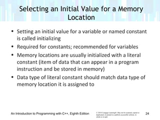 © 2016 Cengage Learning®. May not be scanned, copied or
duplicated, or posted to a publicly accessible website, in
whole or in part.
• Setting an initial value for a variable or named constant
is called initializing
• Required for constants; recommended for variables
• Memory locations are usually initialized with a literal
constant (item of data that can appear in a program
instruction and be stored in memory)
• Data type of literal constant should match data type of
memory location it is assigned to
An Introduction to Programming with C++, Eighth Edition
Selecting an Initial Value for a Memory
Location
24
 