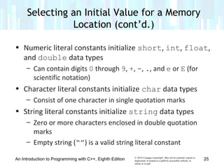 © 2016 Cengage Learning®. May not be scanned, copied or
duplicated, or posted to a publicly accessible website, in
whole or in part.
• Numeric literal constants initialize short, int, float,
and double data types
– Can contain digits 0 through 9, +, -, ., and e or E (for
scientific notation)
• Character literal constants initialize char data types
– Consist of one character in single quotation marks
• String literal constants initialize string data types
– Zero or more characters enclosed in double quotation
marks
– Empty string (“”) is a valid string literal constant
An Introduction to Programming with C++, Eighth Edition
Selecting an Initial Value for a Memory
Location (cont’d.)
25
 