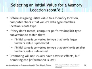 © 2016 Cengage Learning®. May not be scanned, copied or
duplicated, or posted to a publicly accessible website, in
whole or in part.
• Before assigning initial value to a memory location,
computer checks that value’s data type matches
location’s data type
• If they don’t match, computer performs implicit type
conversion to match them
– If initial value is converted to type that holds larger
numbers, value is promoted
– If initial value is converted to type that only holds smaller
numbers, value is demoted
• Promoting will not usually have adverse effects, but
demoting can (information is lost)
An Introduction to Programming with C++, Eighth Edition
Selecting an Initial Value for a Memory
Location (cont’d.)
26
 
