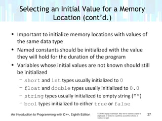 © 2016 Cengage Learning®. May not be scanned, copied or
duplicated, or posted to a publicly accessible website, in
whole or in part.
• Important to initialize memory locations with values of
the same data type
• Named constants should be initialized with the value
they will hold for the duration of the program
• Variables whose initial values are not known should still
be initialized
– short and int types usually initialized to 0
– float and double types usually initialized to 0.0
– string types usually initialized to empty string (“”)
– bool types initialized to either true or false
An Introduction to Programming with C++, Eighth Edition
Selecting an Initial Value for a Memory
Location (cont’d.)
27
 