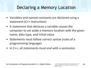 © 2016 Cengage Learning®. May not be scanned, copied or
duplicated, or posted to a publicly accessible website, in
whole or in part.
• Variables and named constants are declared using a
statement (C++ instruction)
• A statement that declares a variable causes the
computer to set aside a memory location with the given
name, data type, and initial value
• Statements must follow correct syntax (rules of a
programming language)
• In C++, all statements must end with a semicolon
An Introduction to Programming with C++, Eighth Edition
Declaring a Memory Location
29
 