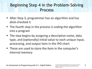 © 2016 Cengage Learning®. May not be scanned, copied or
duplicated, or posted to a publicly accessible website, in
whole or in part.
• After Step 3, programmer has an algorithm and has
desk-checked it
• The fourth step in the process is coding the algorithm
into a program
• The step begins by assigning a descriptive name, data
type, and (optionally) initial value to each unique input,
processing, and output item in the IPO chart
• These are used to store the item in the computer’s
internal memory
An Introduction to Programming with C++, Eighth Edition
Beginning Step 4 in the Problem-Solving
Process
3
 