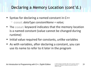 © 2016 Cengage Learning®. May not be scanned, copied or
duplicated, or posted to a publicly accessible website, in
whole or in part.
• Syntax for declaring a named constant in C++
– const dataType constantName = value;
• The const keyword indicates that the memory location
is a named constant (value cannot be changed during
runtime)
• Initial value required for constants, unlike variables
• As with variables, after declaring a constant, you can
use its name to refer to it later in the program
An Introduction to Programming with C++, Eighth Edition
Declaring a Memory Location (cont’d.)
31
 